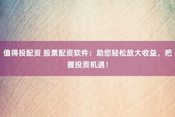值得投配资 股票配资软件：助您轻松放大收益，把握投资机遇！