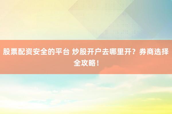 股票配资安全的平台 炒股开户去哪里开？券商选择全攻略！