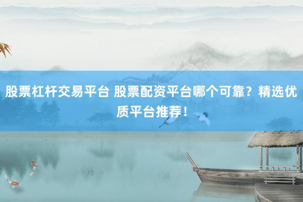 股票杠杆交易平台 股票配资平台哪个可靠？精选优质平台推荐！