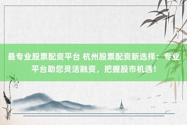 最专业股票配资平台 杭州股票配资新选择：专业平台助您灵活融资，把握股市机遇！