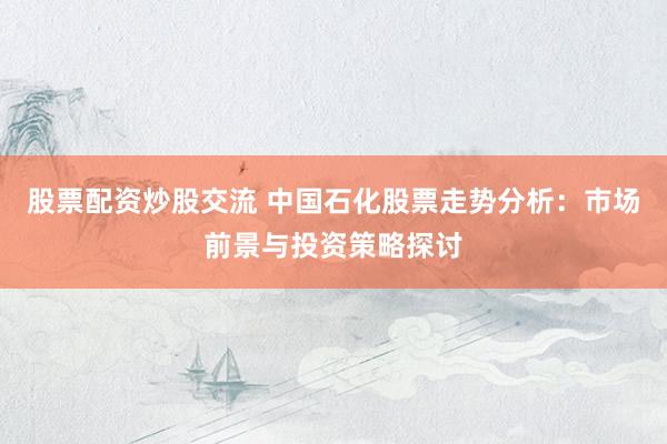 股票配资炒股交流 中国石化股票走势分析：市场前景与投资策略探讨