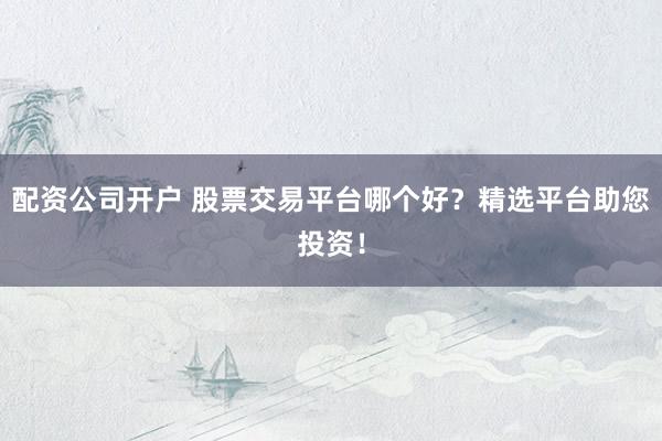 配资公司开户 股票交易平台哪个好？精选平台助您投资！