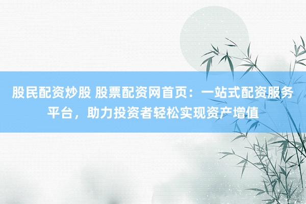 股民配资炒股 股票配资网首页：一站式配资服务平台，助力投资者轻松实现资产增值