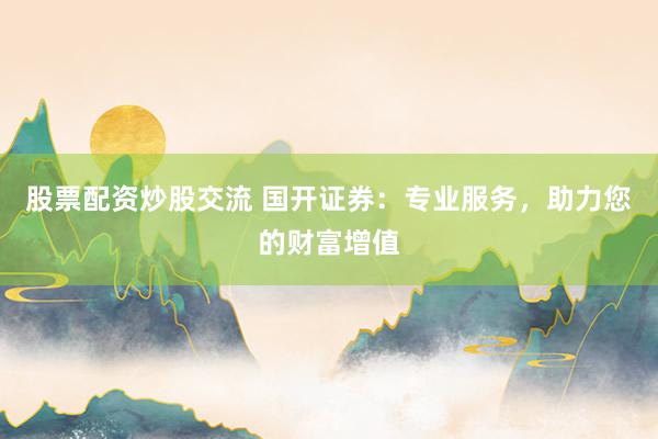 股票配资炒股交流 国开证券：专业服务，助力您的财富增值