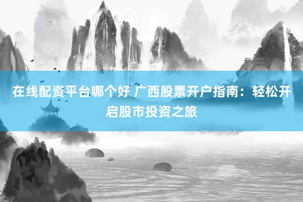 在线配资平台哪个好 广西股票开户指南：轻松开启股市投资之旅