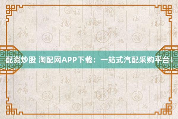 配资炒股 淘配网APP下载：一站式汽配采购平台！