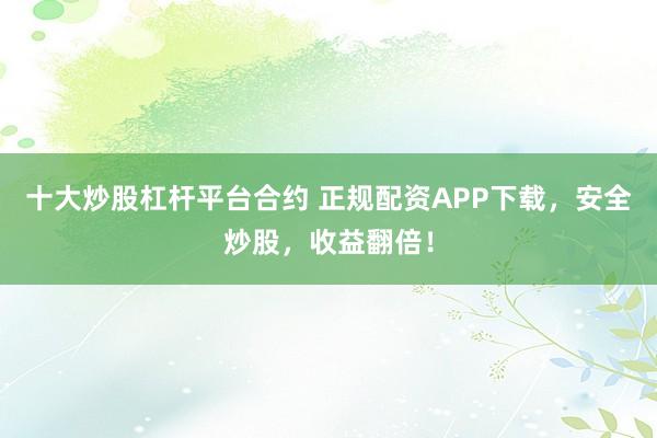 十大炒股杠杆平台合约 正规配资APP下载，安全炒股，收益翻倍！