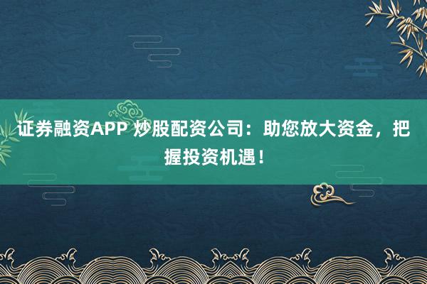 证券融资APP 炒股配资公司：助您放大资金，把握投资机遇！