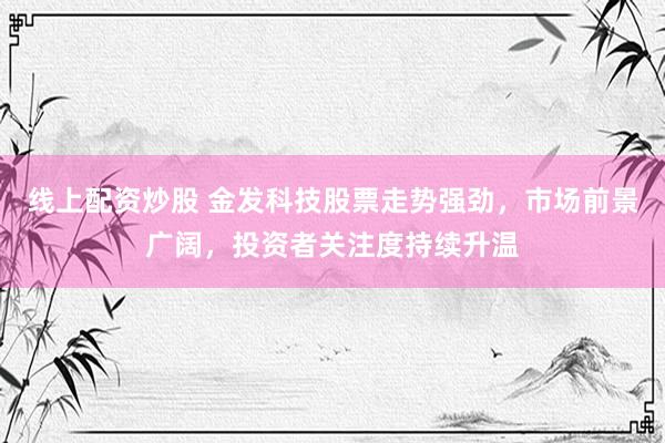 线上配资炒股 金发科技股票走势强劲，市场前景广阔，投资者关注度持续升温