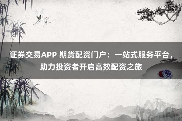 证券交易APP 期货配资门户：一站式服务平台，助力投资者开启高效配资之旅