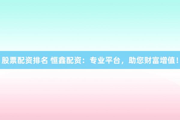 股票配资排名 恒鑫配资：专业平台，助您财富增值！