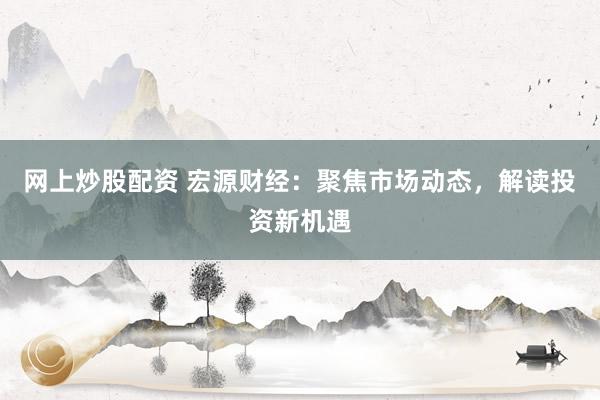 网上炒股配资 宏源财经：聚焦市场动态，解读投资新机遇