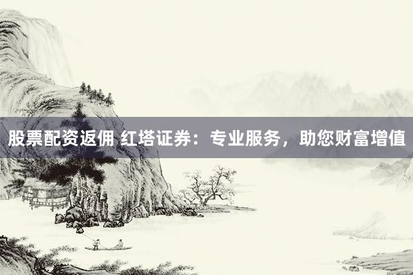 股票配资返佣 红塔证券：专业服务，助您财富增值