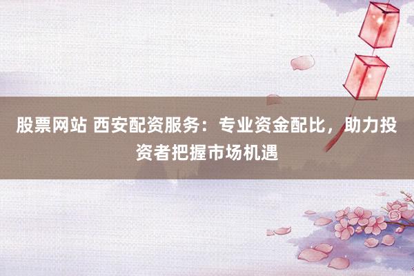 股票网站 西安配资服务：专业资金配比，助力投资者把握市场机遇