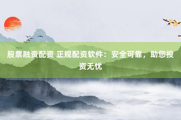 股票融资配资 正规配资软件：安全可靠，助您投资无忧