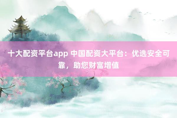 十大配资平台app 中国配资大平台：优选安全可靠，助您财富增值