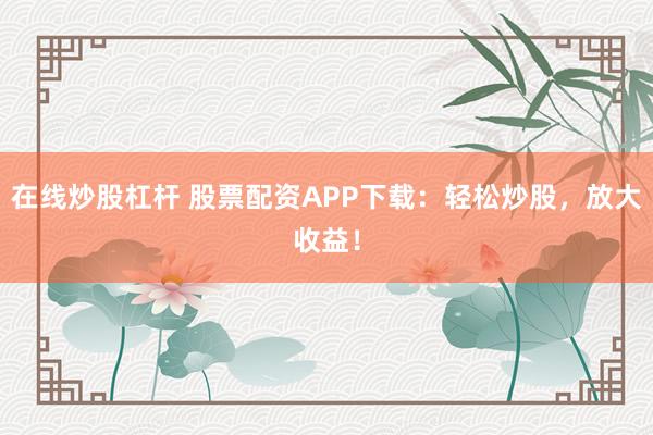 在线炒股杠杆 股票配资APP下载：轻松炒股，放大收益！