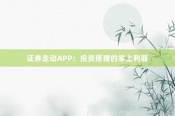 证券走动APP：投资搭理的掌上利器