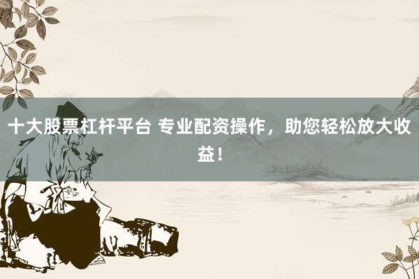 十大股票杠杆平台 专业配资操作，助您轻松放大收益！