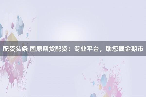 配资头条 固原期货配资：专业平台，助您掘金期市