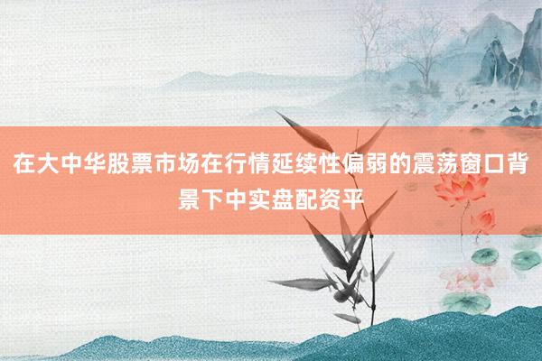 在大中华股票市场在行情延续性偏弱的震荡窗口背景下中实盘配资平