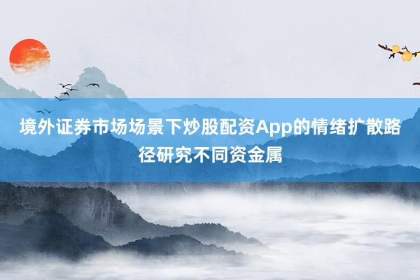 境外证券市场场景下炒股配资App的情绪扩散路径研究不同资金属