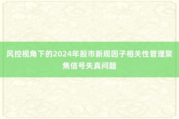 风控视角下的2024年股市新规因子相关性管理聚焦信号失真问题
