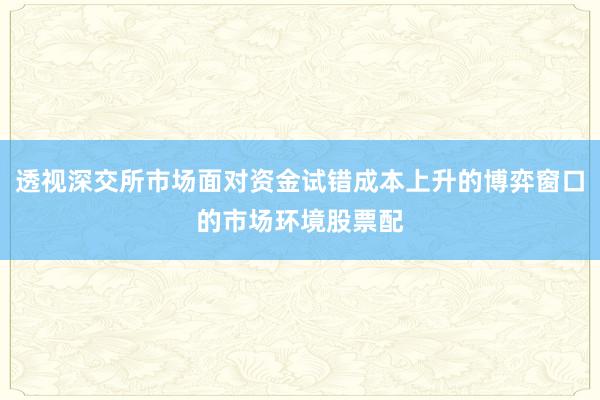 透视深交所市场面对资金试错成本上升的博弈窗口的市场环境股票配