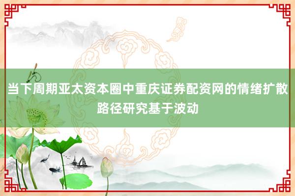 当下周期亚太资本圈中重庆证券配资网的情绪扩散路径研究基于波动