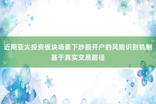 近期亚太投资板块场景下炒股开户的风险识别机制基于真实交易路径