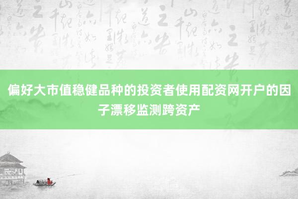 偏好大市值稳健品种的投资者使用配资网开户的因子漂移监测跨资产
