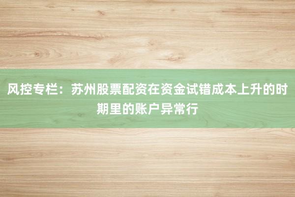 风控专栏：苏州股票配资在资金试错成本上升的时期里的账户异常行